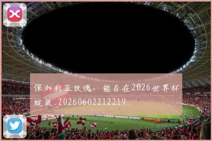 保加利亚玫瑰，能否在2026世界杯绽放_20260602212219