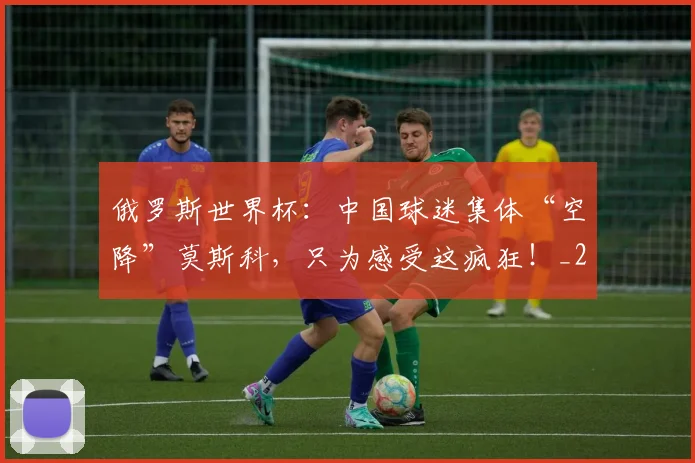 俄罗斯世界杯：中国球迷集体“空降”莫斯科，只为感受这疯狂！_20260602212219
