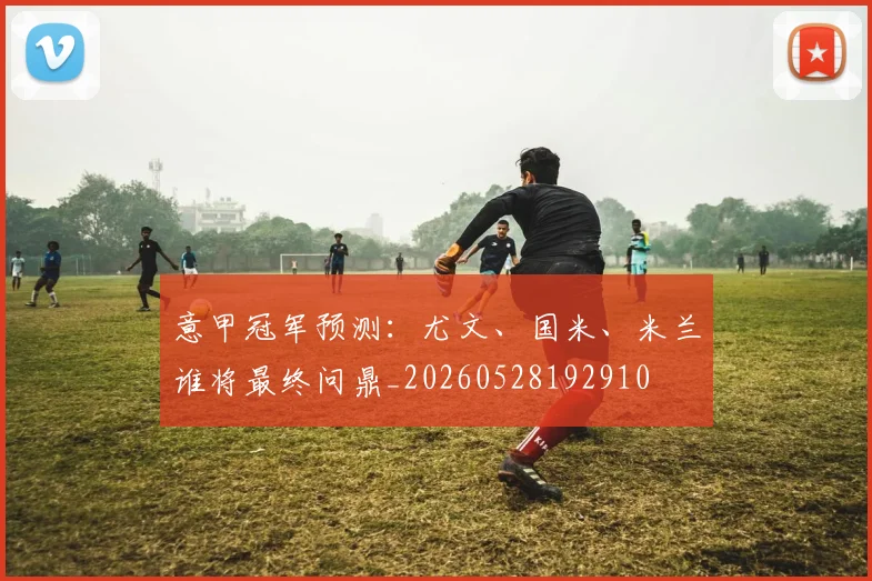 意甲冠军预测:尤文、国米、米兰谁将最终问鼎_20260528192910