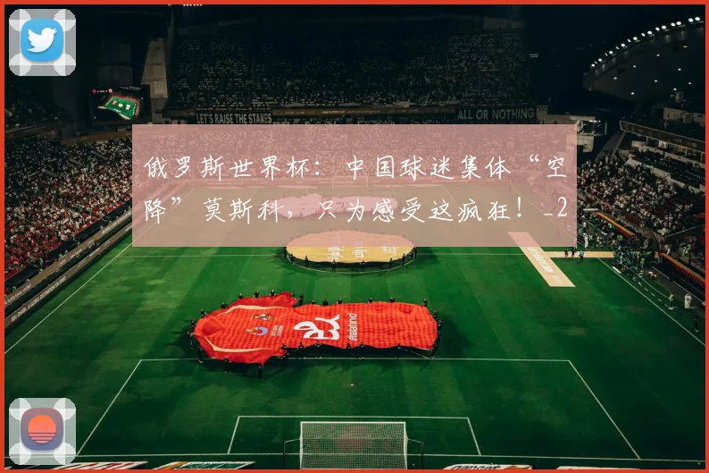 俄罗斯世界杯:中国球迷集体“空降”莫斯科,只为感受这疯狂!_20260602212219