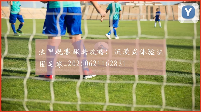 法甲观赛旅游攻略：沉浸式体验法国足球_20260621162831