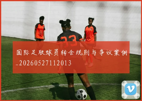 国际足联球员转会规则与争议案例_20260527112013