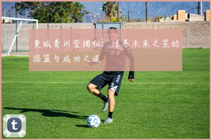 曼城青训营揭秘：培养未来之星的摇篮与成功之道