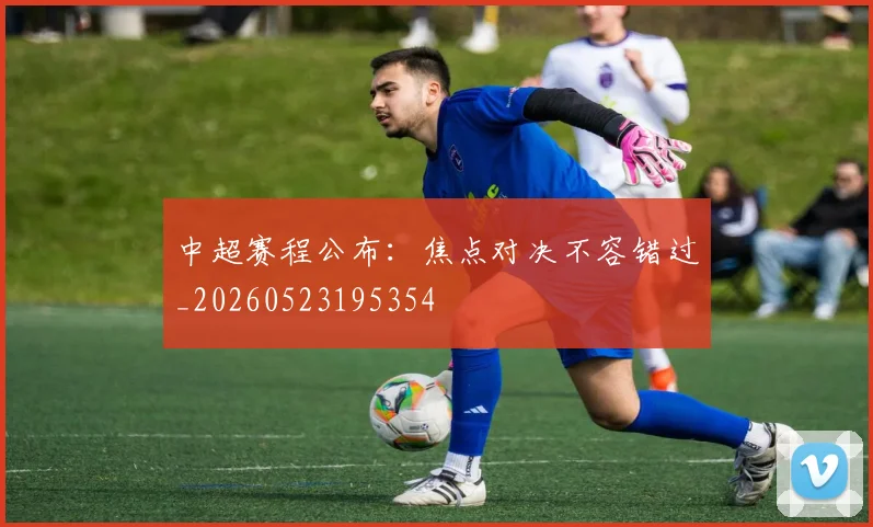 中超赛程公布：焦点对决不容错过_20260523195354