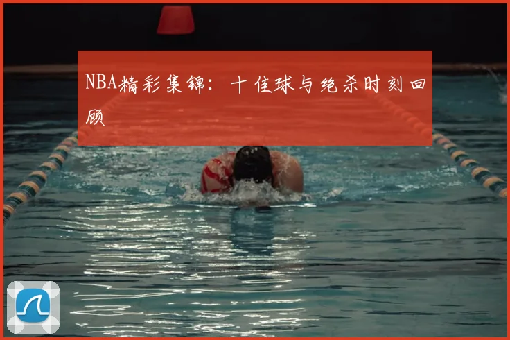 NBA精彩集锦：十佳球与绝杀时刻回顾