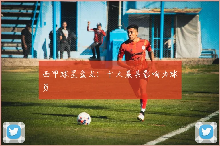 西甲球星盘点：十大最具影响力球员