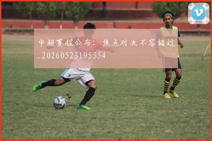 中超赛程公布：焦点对决不容错过_20260523195354