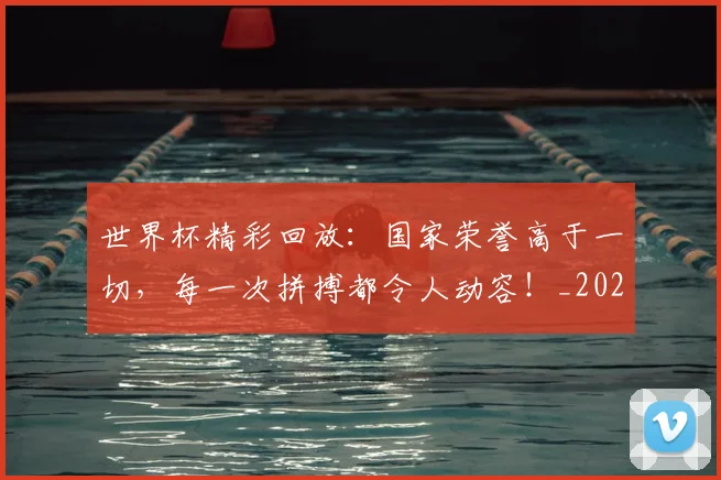 世界杯精彩回放:国家荣誉高于一切,每一次拼搏都令人动容!_20260703203829